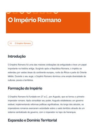 03 O Império Romano
Introdução
O Império Romano foi uma das maiores civilizações da antiguidade e teve um papel
importante na história antiga. Surgindo após a República Romana, o império se
estendeu por vastas áreas do continente europeu, norte da África e parte do Oriente
Médio. Durante o seu auge, o Império Romano dominou uma ampla diversidade de
culturas, povos e territórios.
Formação do Império
O Império Romano foi fundado em 27 a.C., por Augusto, que se tornou o primeiro
imperador romano. Após consolidar seu poder, Augusto estabeleceu um governo
estável, implementando reformas políticas significativas. Ao longo dos séculos, os
imperadores romanos exerceram autoridade sobre o vasto território através de um
sistema centralizado de governo, com o imperador no topo da hierarquia.
Expansão e Domínio Territorial
OImpérioRomano
 