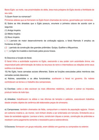 Baixo Egito: ao norte, nas proximidades do delta, área mais próspera do Egito devido a fertilidade de
seu solo.
7) Quem foram os nomarcas?
Primeiras aldeias que se formaram no Egito foram chamadas de nomos, governadas por nomarcas.
8) Sobre as três dinastias que o Egito possuiu, enumere a primeira coluna de acordo com a
segunda:
(1) Antigo Império
(2) Médio Império
(3) Novo Império
( 3 ) período de maior desenvolvimento da civilização egípcia, o faraó Ramsés II ampliou as
fronteiras do Egito.
( 2 ) período da construção das grandes pirâmides: Quóps, Quéfren e Miquerinos.
( 1 ) o Egito foi invadido e dominado pelos povos hicsos.
9) Descreva a função do faraó.
O faraó tinha a autoridade suprema no Egito, exercendo o seu poder com autoridade divina, era
responsável pela administração de todos os recursos do reino e intermediava as relações entre seus
súditos e os deuses.
10) No Egito, havia camadas sociais diferentes. Sobre as funções executadas pelos membros das
camadas sociais descreva:
a) Nobres, sacerdotes e os altos funcionários: auxiliavam o faraó no governo. Os nobres
controlavam as terras e o trabalho dos camponeses.
b) Escribas: cabia a eles escrever os mais diferentes relatórios, calcular e cobrar os impostos,
produzir textos de todo tipo.
d) Artesãos: trabalhavam na aldeia e nas oficinas de templos e palácios, executavam trabalhos
desde simples objetos de cerâmica até elaboradas peças de orivesaria.
e) Camponeses: também chamados de felás, compunham a maioria da população egípcia. Viviam
em extrema miséria e, ao morrer, nem tinham direito a ser enterrados em túmulos. Entretanto era a
base da sociedade egípcia. Lavrava a terra, construíam diques e canais, construção de pirâmides e
recebiam como pagamento somente o necessário para a sobrevivência.
f) Escravos: formavam um grupo reduzido, eram obtidos em guerras ou comprados no exterior.
 