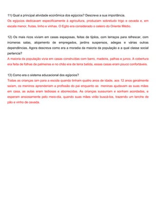 11) Qual a principal atividade econômica dos egípcios? Descreva a sua importância.
Os egípcios dedicavam especificamente à agricultura, produziam sobretudo trigo e cevada e, em
escala menor, frutas, linho e vinhas. O Egito era considerado o celeiro do Oriente Médio.
12) Os mais ricos viviam em casas espaçosas, feitas de tijolos, com terraços para refrescar, com
inúmeras salas, alojamento de empregados, jardins suspensos, adegas e várias outras
dependências. Agora descreva como era a moradia da maioria da população e a qual classe social
pertencia?
A maioria da população vivia em casas construídas com barro, madeira, palhas e junco. A cobertura
era feita de folhas de palmeiras e no chão era de terra batida, essas casas eram pouco confortáveis.
13) Como era o sistema educacional dos egípcios?
Todas as crianças iam para a escola quando tinham quatro anos de idade, aos 12 anos geralmente
saíam, os meninos aprenderiam a profissão do pai enquanto as meninas ajudavam as suas mães
em casa, as aulas eram tediosas e aborrecidas. As crianças sussurram e sonham acordadas, e
esperam ansiosamente pelo meio-dia, quando suas mães virão buscá-los, trazendo um lanche de
pão e vinho de cevada.
 