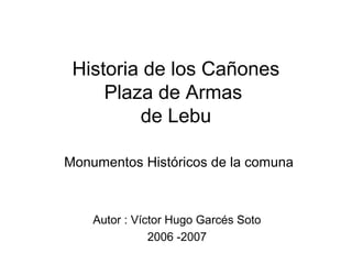 Historia de los Cañones
Plaza de Armas
de Lebu
Monumentos Históricos de la comuna
Autor : Víctor Hugo Garcés Soto
2006 -2007
 
