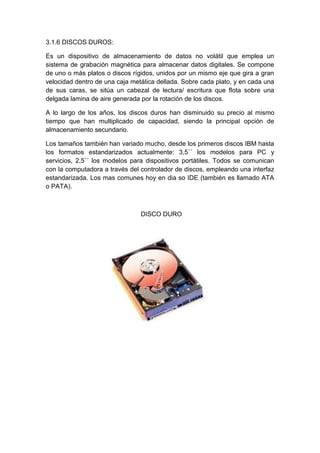 3.1.6 DISCOS DUROS:

Es un dispositivo de almacenamiento de datos no volátil que emplea un
sistema de grabación magnética para almacenar datos digitales. Se compone
de uno o más platos o discos rígidos, unidos por un mismo eje que gira a gran
velocidad dentro de una caja metálica dellada. Sobre cada plato, y en cada una
de sus caras, se sitúa un cabezal de lectura/ escritura que flota sobre una
delgada lamina de aire generada por la rotación de los discos.

A lo largo de los años, los discos duros han disminuido su precio al mismo
tiempo que han multiplicado de capacidad, siendo la principal opción de
almacenamiento secundario.

Los tamaños también han variado mucho, desde los primeros discos IBM hasta
los formatos estandarizados actualmente: 3,5´´ los modelos para PC y
servicios, 2,5´´ los modelos para dispositivos portátiles. Todos se comunican
con la computadora a través del controlador de discos, empleando una interfaz
estandarizada. Los mas comunes hoy en dia so IDE (también es llamado ATA
o PATA).



                                DISCO DURO
 