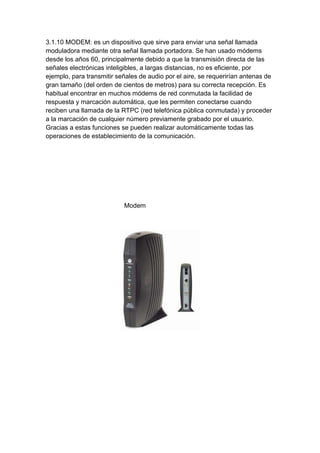 3.1.10 MODEM: es un dispositivo que sirve para enviar una señal llamada
moduladora mediante otra señal llamada portadora. Se han usado módems
desde los años 60, principalmente debido a que la transmisión directa de las
señales electrónicas inteligibles, a largas distancias, no es eficiente, por
ejemplo, para transmitir señales de audio por el aire, se requerirían antenas de
gran tamaño (del orden de cientos de metros) para su correcta recepción. Es
habitual encontrar en muchos módems de red conmutada la facilidad de
respuesta y marcación automática, que les permiten conectarse cuando
reciben una llamada de la RTPC (red telefónica pública conmutada) y proceder
a la marcación de cualquier número previamente grabado por el usuario.
Gracias a estas funciones se pueden realizar automáticamente todas las
operaciones de establecimiento de la comunicación.




                           Modem
 