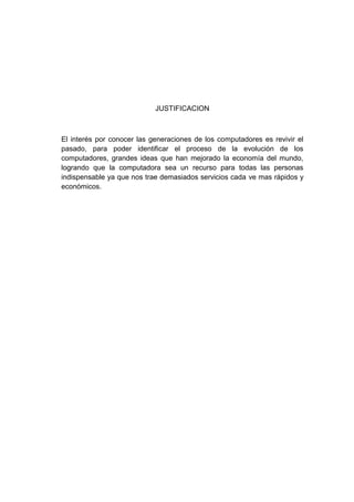 JUSTIFICACION



El interés por conocer las generaciones de los computadores es revivir el
pasado, para poder identificar el proceso de la evolución de los
computadores, grandes ideas que han mejorado la economía del mundo,
logrando que la computadora sea un recurso para todas las personas
indispensable ya que nos trae demasiados servicios cada ve mas rápidos y
económicos.
 