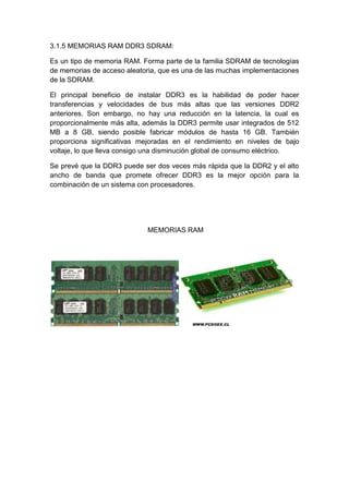 3.1.5 MEMORIAS RAM DDR3 SDRAM:

Es un tipo de memoria RAM. Forma parte de la familia SDRAM de tecnologías
de memorias de acceso aleatoria, que es una de las muchas implementaciones
de la SDRAM.

El principal beneficio de instalar DDR3 es la habilidad de poder hacer
transferencias y velocidades de bus más altas que las versiones DDR2
anteriores. Son embargo, no hay una reducción en la latencia, la cual es
proporcionalmente más alta, además la DDR3 permite usar integrados de 512
MB a 8 GB, siendo posible fabricar módulos de hasta 16 GB. También
proporciona significativas mejoradas en el rendimiento en niveles de bajo
voltaje, lo que lleva consigo una disminución global de consumo eléctrico.

Se prevé que la DDR3 puede ser dos veces más rápida que la DDR2 y el alto
ancho de banda que promete ofrecer DDR3 es la mejor opción para la
combinación de un sistema con procesadores.




                             MEMORIAS RAM
 