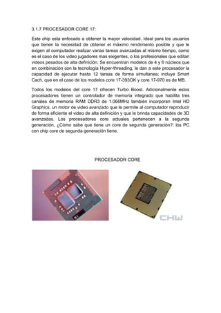 3.1.7 PROCESADOR CORE 17:

Este chip esta enfocado a obtener la mayor velocidad. Ideal para los usuarios
que tienen la necesidad de obtener el máximo rendimiento posible y que le
exigen al computador realizar varias tareas avanzadas al mismo tiempo, como
es el caso de los video jugadores mas exigentes, o los profesionales que editan
videos pesados de alta definición. Se encuentran modelos de 4 y 6 núcleos que
en combinación con la tecnología Hyper-threading, le dan a este procesador la
capacidad de ejecutar hasta 12 tareas de forma simultanea; incluye Smart
Cach, que en el caso de los modelos core 17-393OK y core 17-970 es de MB.

Todos los modelos del core 17 ofrecen Turbo Boost. Adicionalmente estos
procesadores tienen un controlador de memoria integrado que habilita tres
canales de memoria RAM DDR3 de 1.066MHz también incorporan Intel HD
Graphics, un motor de video avanzado que le permite al computador reproducir
de forma eficiente el video de alta definición y que le brinda capacidades de 3D
avanzadas. Los procesadores core actuales pertenecen a la segunda
generación, ¿Cómo sabe que tiene un core de segunda generación?: los PC
con chip core de segunda generación tiene.




                               PROCESADOR CORE
 
