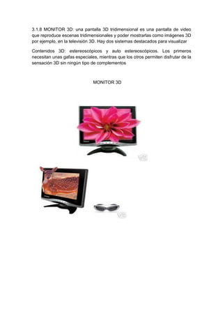 3.1.8 MONITOR 3D: una pantalla 3D tridimensional es una pantalla de video
que reproduce escenas tridimensionales y poder mostrarlas como imágenes 3D
por ejemplo, en la televisión 3D. Hay dos sistemas destacados para visualizar

Contenidos 3D: estereoscópicos y auto estereoscópicos. Los primeros
necesitan unas gafas especiales, mientras que los otros permiten disfrutar de la
sensación 3D sin ningún tipo de complementos



                              MONITOR 3D
 