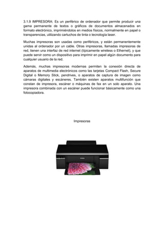 3.1.9 IMPRESORA: Es un periférico de ordenador que permite producir una
gama permanente de textos o gráficos de documentos almacenados en
formato electrónico, imprimiéndolos en medios físicos, normalmente en papel o
transparencias, utilizando cartuchos de tinta o tecnología laser.

Muchas impresoras son usadas como periféricos, y están permanentemente
unidas al ordenador por un cable. Otras impresoras, llamadas impresoras de
red, tienen una interfaz de red internet (típicamente wireless o Ethernet), y que
puede servir como un dispositivo para imprimir en papel algún documento para
cualquier usuario de la red.

Además, muchas impresoras modernas permiten la conexión directa de
aparatos de multimedia electrónicos como las tarjetas Compact Flash, Secure
Digital o Memory Stick, pendrives, o aparatos de captura de imagen como
cámaras digitales y escáneres. También existen aparatos multifunción que
constan de impresora, escáner o máquinas de fax en un solo aparato. Una
impresora combinada con un escáner puede funcionar básicamente como una
fotocopiadora.




                                  Impresoras
 