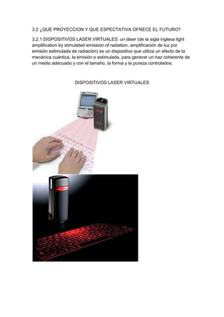 3.2 ¿QUE PROYECCION Y QUE ESPECTATIVA OFRECE EL FUTURO?

3.2.1 DISPOSITIVOS LASER VIRTUALES: un láser (de la sigla inglesa light
amplification by stimulated emission of radiation, amplificación de luz por
emisión estimulada de radiación) es un dispositivo que utiliza un efecto de la
mecánica cuántica, la emisión o estimulada, para generar un haz coherente de
un medio adecuado y con el tamaño, la forma y la pureza controlados.



                     DISPOSITIVOS LASER VIRTUALES
 