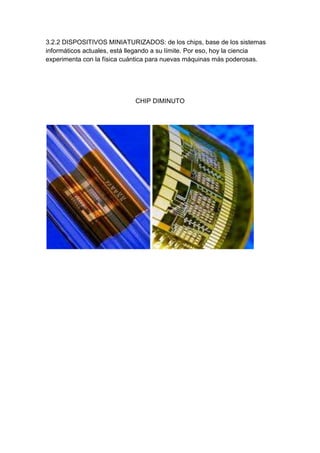 3.2.2 DISPOSITIVOS MINIATURIZADOS: de los chips, base de los sistemas
informáticos actuales, está llegando a su límite. Por eso, hoy la ciencia
experimenta con la física cuántica para nuevas máquinas más poderosas.




                             CHIP DIMINUTO
 