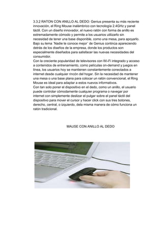 3.3.2 RATON CON ANILLO AL DEDO: Genius presenta su más reciente
innovación, el Ring Mouse inalámbrico con tecnología 2.4GHz y panel
táctil. Con un diseño innovador, el nuevo ratón con forma de anillo es
extremadamente cómodo y permite a los usuarios utilizarlo sin
necesidad de tener una base disponible, como una mesa, para apoyarlo.
Bajo su lema ¨Nadie te conoce mejor¨ de Genius continúa apareciendo
detrás de los diseños de la empresa, donde los productos son
especialmente diseñados para satisfacer las nuevas necesidades del
consumidor.
Con la creciente popularidad de televisores con Wi-Fi integrado y acceso
a contenidos de entrenamiento, como películas on-demand y juegos en
línea, los usuarios hoy se mantienen constantemente conectados a
internet desde cualquier rincón del hogar. Sin la necesidad de mantener
una mesa o una base plana para colocar un ratón convencional, el Ring
Mouse es ideal para adaptar a estos nuevos informativos.
Con tan solo poner el dispositivo en el dedo, como un anillo, el usuario
puede controlar cómodamente cualquier programa o navegar por
internet con simplemente deslizar el pulgar sobre el panel táctil del
dispositivo para mover el cursor y hacer click con sus tres botones,
derecho, central, o izquierdo, dela misma manera de cómo funciona un
ratón tradicional.




                      MAUSE CON ANILLO AL DEDO
 