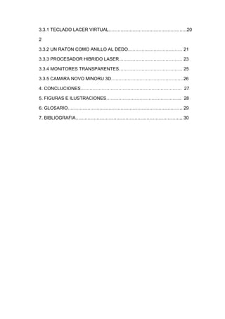 3.3.1 TECLADO LACER VIRTUAL…………………………………………….20

2

3.3.2 UN RATON COMO ANILLO AL DEDO……………………………… 21

3.3.3 PROCESADOR HIBRIDO LASER…………………………………… 23

3.3.4 MONITORES TRANSPARENTES…………………………………… 25

3.3.5 CAMARA NOVO MINORU 3D…………………………………………26

4. CONCLUCIONES…………………………………………………………. 27

5. FIGURAS E ILUSTRACIONES………………………………………….. 28

6. GLOSARIO…………………………………………………………………. 29

7. BIBLIOGRAFIA…………………………………………………………….. 30
 