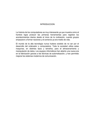 INTRODUCCION



La historia de los computadores es muy interesante ya que muestra como el
hombre logra producir las primeras herramientas para registrar los
acontecimientos diarios desde el inicio de la civilización, cuando grupos
empezaron a formar naciones y el comercio ya era medio de vida.

El mundo de la alta tecnología nunca hubiera existido de no ser por el
desarrollo del ordenador o computadora. Toda la sociedad utiliza estas
maquinas, en distintos tipos y tamaños, para el almacenamiento y
manipulación de datos. Los equipos informáticos han abierto una nueva era
en la fabricación gracias a las técnicas de automatización, y han permitido
mejorar los sistemas modernos de comunicación.
 