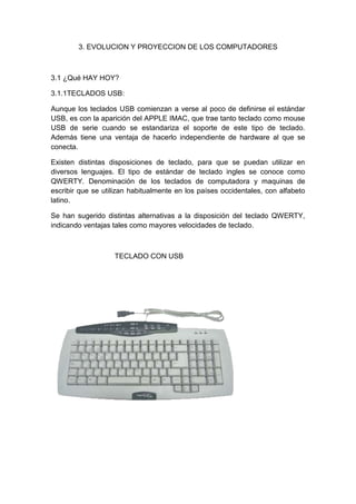 3. EVOLUCION Y PROYECCION DE LOS COMPUTADORES



3.1 ¿Qué HAY HOY?

3.1.1TECLADOS USB:

Aunque los teclados USB comienzan a verse al poco de definirse el estándar
USB, es con la aparición del APPLE IMAC, que trae tanto teclado como mouse
USB de serie cuando se estandariza el soporte de este tipo de teclado.
Además tiene una ventaja de hacerlo independiente de hardware al que se
conecta.

Existen distintas disposiciones de teclado, para que se puedan utilizar en
diversos lenguajes. El tipo de estándar de teclado ingles se conoce como
QWERTY. Denominación de los teclados de computadora y maquinas de
escribir que se utilizan habitualmente en los países occidentales, con alfabeto
latino.

Se han sugerido distintas alternativas a la disposición del teclado QWERTY,
indicando ventajas tales como mayores velocidades de teclado.



                   TECLADO CON USB
 