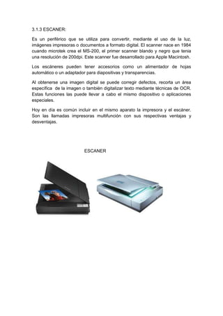 3.1.3 ESCANER:

Es un periférico que se utiliza para convertir, mediante el uso de la luz,
imágenes impresoras o documentos a formato digital. El scanner nace en 1984
cuando microtek crea el MS-200, el primer scanner blando y negro que tenia
una resolución de 200dpi. Este scanner fue desarrollado para Apple Macintosh.

Los escáneres pueden tener accesorios como un alimentador de hojas
automático o un adaptador para diapositivas y transparencias.

Al obtenerse una imagen digital se puede corregir defectos, recorta un área
específica de la imagen o también digitalizar texto mediante técnicas de OCR.
Estas funciones las puede llevar a cabo el mismo dispositivo o aplicaciones
especiales.

Hoy en día es común incluir en el mismo aparato la impresora y el escáner.
Son las llamadas impresoras multifunción con sus respectivas ventajas y
desventajas.




                         ESCANER
 