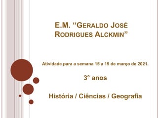 E.M. “GERALDO JOSÉ
RODRIGUES ALCKMIN”
Atividade para a semana 15 a 19 de março de 2021.
3° anos
História / Ciências / Geografia
 