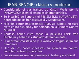 JEAN RENOIR: clásico y moderno
• Considerado el par francés de Orson Wells por la
INNOVACIONES en el lenguaje cinematográfico.
• Se inscribió de lleno en el PESISMISMO NATURALISTA,
heredado de los franceses Zolá y Maupassant.
• Hijo del pintor impresionista Augusto Renoir, no tuvo
éxito en los estudios y fue soldado en la Primera Guerra
Mundial.
• Confesó haber visto todas la películas Erick Von
Stroheim y haberlas estudiado detenidamente.
• El neorrealismo italiano y la Nouvelle Vague serán sus
herederos.
• Uno de los pocos cineastas en ejercer un control
completo sobre sus películas.
• Sus escenarios son un homenaje al teatro y el vodevil.
 