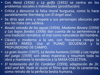 • Con Naná (1926) y La golfa (1931) se centra en los
problemas sociales e individuales (prostitución)
• Critica y denuncia la falsa moral burguesa, como lo hace
paralelamente Sternberg con El ángel azul.
• Se diría que ama y respeta a sus personajes obscuros por
eso los trata con sutileza.
• Boudú salvado de las aguas (1934), Madame Bovary (1934)
y Los bajos fondos (1936) dan cuenta de su pertenencia a
una tradición temática: el mal como naturaleza del hombre.
• Clásico y moderno a la vez, con frecuencia rompe la
CUARTA PARED. Usa el PLANO SECUENCIA y la
PROFUNDIDAD DE CAMPO.
• La gran ilusión (1937), La bestia humana (1038) y Las reglas
del juego (1939) son obras maestras y resumen toda su
obra y mantiene la tendencia a la MASA COLECTIVA.
• El testamento del Dr. Cordelier (1959), adaptación de Dr.
Jekil and Mr. Hyde el quizá el filme que más lo caracteriza,
como retrato de la perfecta bestia humana.
 