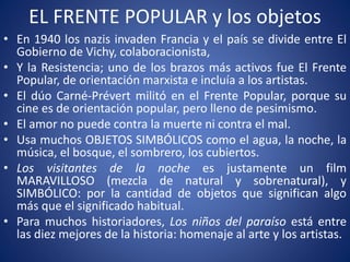 EL FRENTE POPULAR y los objetos
• En 1940 los nazis invaden Francia y el país se divide entre El
Gobierno de Vichy, colaboracionista,
• Y la Resistencia; uno de los brazos más activos fue El Frente
Popular, de orientación marxista e incluía a los artistas.
• El dúo Carné-Prévert militó en el Frente Popular, porque su
cine es de orientación popular, pero lleno de pesimismo.
• El amor no puede contra la muerte ni contra el mal.
• Usa muchos OBJETOS SIMBÓLICOS como el agua, la noche, la
música, el bosque, el sombrero, los cubiertos.
• Los visitantes de la noche es justamente un film
MARAVILLOSO (mezcla de natural y sobrenatural), y
SIMBÓLICO: por la cantidad de objetos que significan algo
más que el significado habitual.
• Para muchos historiadores, Los niños del paraíso está entre
las diez mejores de la historia: homenaje al arte y los artistas.
 