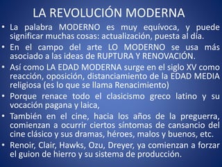 LA REVOLUCIÓN MODERNA
• La palabra MODERNO es muy equívoca, y puede
significar muchas cosas: actualización, puesta al día.
• En el campo del arte LO MODERNO se usa más
asociado a las ideas de RUPTURA Y RENOVACIÓN.
• Así como LA EDAD MODERNA surge en el siglo XV como
reacción, oposición, distanciamiento de la EDAD MEDIA
religiosa (es lo que se llama Renacimiento)
• Porque renace todo el clasicismo greco latino y su
vocación pagana y laica,
• También en el cine, hacia los años de la preguerra,
comienzan a ocurrir ciertos síntomas de cansancio del
cine clásico y sus dramas, héroes, malos y buenos, etc.
• Renoir, Clair, Hawks, Ozu, Dreyer, ya comienzan a forzar
el guion de hierro y su sistema de producción.
 