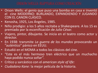 ORSON WELLS: RUPTURA COMO CREACIÓN
• Orson Wells: el genio que puso una bomba en casa e inventó
el cine MODERNO: BURLANDO, EXPANDIENDO Y JUGANDO
CON EL CANON CLÁSICO.
• Kenosha, 1925, Los Ángeles, 1985.
• Niño prodigio: a los 5 años recitaba a Shakespeare. A los 15 es
premiado por la escenificación de Julio César.
• Viajero, pintor, dibujante. Se inicia en el teatro como actor y
director.
• En 1938: transmite La guerra de los mundos provocando un
“auténtico” pánico en EEUU.
• Estudió en el MOMA a todos los clásicos del cine.
• “Este es el más hermoso tren eléctrico que un muchacho
haya podido nunca soñar”.
• Crítico y sarcástico con el american style of life:
• Ciudadano Kane: la mejor película de la historia.
 