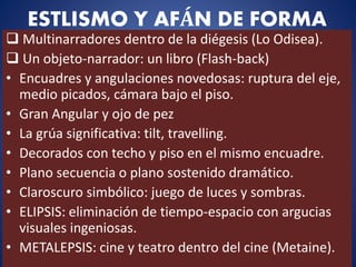 ESTLISMO Y AFÁN DE FORMA
 Multinarradores dentro de la diégesis (Lo Odisea).
 Un objeto-narrador: un libro (Flash-back)
• Encuadres y angulaciones novedosas: ruptura del eje,
medio picados, cámara bajo el piso.
• Gran Angular y ojo de pez
• La grúa significativa: tilt, travelling.
• Decorados con techo y piso en el mismo encuadre.
• Plano secuencia o plano sostenido dramático.
• Claroscuro simbólico: juego de luces y sombras.
• ELIPSIS: eliminación de tiempo-espacio con argucias
visuales ingeniosas.
• METALEPSIS: cine y teatro dentro del cine (Metaine).
 
