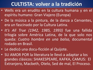 CULTISTA: volver a la tradición
• Wells era un erudito en la cultura humana y en el
espíritu humano: Gran Viajero (Europa)
• De la música a la pintura, de la danza a Cervantes,
era un fascinado por la Cultura Latina.
• It’s All True (1942, 1985, 1993) fue una fallida
trilogía sobre América Latina, de la que solo nos
queda: Cuatro hombre en una balsa, documental
rodado en Brasil.
• Le dedicó una docu-ficción al Quijote.
• SU AMOR POR la literatura le llevó a adaptar a los
grandes clásicos: SHAKESPEARE, KAFKA, CAMUS: El
Extranjero, Macbeth, Otelo, Sed de mal, El Proceso.
 