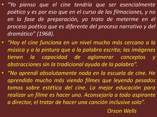 • “Yo pienso que el cine tendría que ser esencialmente
poético y es por eso que en el curso de las filmaciones, y no
en la fase de preparación, yo trato de meterme en el
proceso poético que es diferente del proceso narrativo y del
dramático” (1968).
• “Hoy el cine funciona en un nivel mucho más cercano a la
música y a la pintura que a la palabra escrita; las imágenes
tienen la capacidad de aglomerar conceptos y
abstracciones sin la tradicional ayuda de la palabra”.
• “No aprendí absolutamente nada en la escuela de cine. He
aprendido mucho más viendo filmes que leyendo pesados
tomos sobre estética del cine. La mejor educación para
realizar un filme es hacer uno. Aconsejaría a todo aspirante
a director, el tratar de hacer una canción inclusive solo”.
Orson Wells
 