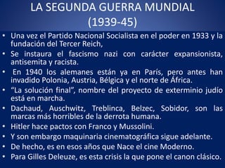LA SEGUNDA GUERRA MUNDIAL
(1939-45)
• Una vez el Partido Nacional Socialista en el poder en 1933 y la
fundación del Tercer Reich,
• Se instaura el fascismo nazi con carácter expansionista,
antisemita y racista.
• En 1940 los alemanes están ya en París, pero antes han
invadido Polonia, Austria, Bélgica y el norte de África.
• “La solución final”, nombre del proyecto de exterminio judío
está en marcha.
• Dachaud, Auschwitz, Treblinca, Belzec, Sobidor, son las
marcas más horribles de la derrota humana.
• Hitler hace pactos con Franco y Mussolini.
• Y son embargo maquinaria cinematográfica sigue adelante.
• De hecho, es en esos años que Nace el cine Moderno.
• Para Gilles Deleuze, es esta crisis la que pone el canon clásico.
 