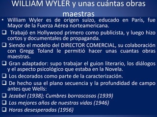 WILLIAM WYLER y unas cuántas obras
maestras
• William Wyler es de origen suizo, educado en París, fue
Mayor de la Fuerza Aérea norteamericana.
 Trabajó en Hollywood primero como publicista, y luego hizo
cortos y documentales de propaganda.
 Siendo el modelo del DIRECTOR COMERCIAL, su colaboración
con Gregg Toland le permitió hacer unas cuantas obras
maestras.
 Gran adaptador: supo trabajar el guion literario, los diálogos
y el aspecto psicológico que estaba en la Novela.
 Los decorados como parte de la caracterización.
 De hecho usa el plano secuencia y la profundidad de campo
antes que Wells:
 Jezabel (1938); Cumbres borrascosas (1939)
 Los mejores años de nuestras vidas (1946)
 Horas desesperadas (1956)
 