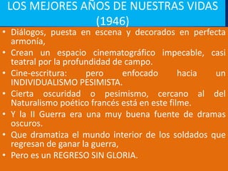 LOS MEJORES AÑOS DE NUESTRAS VIDAS
(1946)
• Diálogos, puesta en escena y decorados en perfecta
armonía,
• Crean un espacio cinematográfico impecable, casi
teatral por la profundidad de campo.
• Cine-escritura: pero enfocado hacia un
INDIVIDUALISMO PESIMISTA.
• Cierta oscuridad o pesimismo, cercano al del
Naturalismo poético francés está en este filme.
• Y la II Guerra era una muy buena fuente de dramas
oscuros.
• Que dramatiza el mundo interior de los soldados que
regresan de ganar la guerra,
• Pero es un REGRESO SIN GLORIA.
 