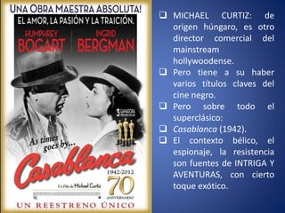  MICHAEL CURTIZ: de
origen húngaro, es otro
director comercial del
mainstream
hollywoodense.
 Pero tiene a su haber
varios títulos claves del
cine negro.
 Pero sobre todo el
superclásico:
 Casablanca (1942).
 El contexto bélico, el
espionaje, la resistencia
son fuentes de INTRIGA Y
AVENTURAS, con cierto
toque exótico.
 
