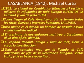 CASABLANCA (1942), Michael Curtiz
1942: La ciudad de Casablanca (Marruecos) recibe a
millares de refugiados de toda Europa: HUYEN DE LA
GUERRA y van de paso a USA.
Todos llegan al Café Americano: allí se tensan todas
las razas, fuerzas e intereses humanos: LA ILIADA.
Rick Blaine es el dueño: un hombre de pasado oscuro
e individualista radical.
 El asesinato de dos emisarios nazi trae a Casablanca
al un alto oficial alemán.
 El capitán Renault, amigo y rival de Rick, tiene a
carga la investigación.
 Todo se complica más con la llegada al Café
Americano de jefe de la Resistencia húngara, Víctor
Lazlo, y de su bella esposa Ilsa…
 
