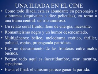 UNA ILIADA EN EL CINE
• Como todo Ilíada, esta es abundante en personajes y
subtramas (equivalen a diez películas), en torno a
una trama central: un trío amoroso.
• Un relato coral fluido, lleno de energía, incesante.
• Romanticismo negro y un humor desencantado.
• Multigéneros: bélico, melodrama exótico, thriller,
policial, espías, propaganda patriótica.
• Hay un desvaimiento de las fronteras entre malos
buenos.
• Porque todo aquí es incertidumbre, azar, mentira,
espejismo.
• Hasta el final: el cinismo parece ganar la partida.
 