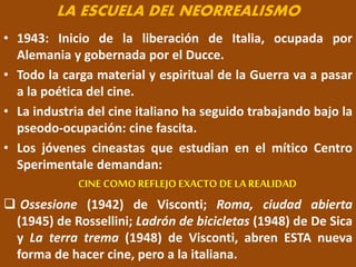 LA ESCUELA DEL NEORREALISMO
• 1943: Inicio de la liberación de Italia, ocupada por
Alemania y gobernada por el Ducce.
• Todo la carga material y espiritual de la Guerra va a pasar
a la poética del cine.
• La industria del cine italiano ha seguido trabajando bajo la
pseodo-ocupación: cine fascita.
• Los jóvenes cineastas que estudian en el mítico Centro
Sperimentale demandan:
CINE COMO REFLEJO EXACTO DE LAREALIDAD
 Ossesione (1942) de Visconti; Roma, ciudad abierta
(1945) de Rossellini; Ladrón de bicicletas (1948) de De Sica
y La terra trema (1948) de Visconti, abren ESTA nueva
forma de hacer cine, pero a la italiana.
 