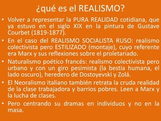 ¿qué es el REALISMO?
• Volver a representar la PURA REALIDAD cotidiana, que
ya estuvo en el siglo XIX en la pintura de Gustave
Courbet (1819-1877).
• En el caso del REALISMO SOCIALISTA RUSO: realismo
colectivista pero ESTILIZADO (montaje), cuyo referente
era Marx y sus reflexiones sobre el proletariado.
• Naturalismo poético francés: realismo colectivista pero
urbano y con un giro pesimista (la bestia humana, el
lado oscuro), heredero de Dostoyevski y Zolá.
• El Neoralismo italiano también retrata la cruda realidad
de la clase trabajadora y barrios pobres. Leen a Marx y
la lucha de clases.
• Pero centrando su dramas en individuos y no en la
masa.
 