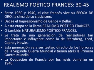 REALISMO POÉTICO FRANCÉS: 30-45
• Entre 1930 y 1940, el cine francés vive su ÉPOCA DE
ORO, la cima de su clasicismo.
• Decae el Impresionismo de Gance y Delluc.
• A esta etapa se la llama REALISMO POÉTICO FRANCÉS.
• O también NATURALISMO POÉTICO FRANCÉS.
• Se trata de una generación de realizadores tan
importante e influyente como la de Sternberg, Ford,
Capra y Hawks.
• Esta generación va a ser testigo directo de los horrores
de la Segunda Guerra Mundial y tienen atrás la Primera
Guerra Mundial.
• La Ocupación de Francia por los nazis comenzó en
1940.
 