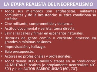 LA ETAPA REALISTA DEL NEORREALISMO
• Todos sus miembros son antifascistas, militantes
comunistas y de la Resistencia: su ética condiciona su
estética:
• Cine militante, comprometido y denuncia.
• Actitud documental y verista: toma directa.
• Salir a las calles y filmar en escenarios naturales.
• Historias de gente común y corriente inmersos en
grandes o mínimas pasiones.
• Improvisación y hallazgo.
• Bajo presupuesto.
• Actores no profesionales y profesionales.
• Todos tienen DOS GRANDES etapas en su producción:
LA MILITANTE realista (o propiamente neorrealista 40’-
50’) y la de AUTOR-BARROQUISMO (60’, 70’).
 