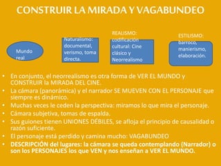 CONSTRUIRLAMIRADA YVAGABUNDEO
• En conjunto, el neorrealismo es otra forma de VER EL MUNDO y
CONSTRUIR la MIRADA DEL CINE.
• La cámara (panorámica) y el narrador SE MUEVEN CON EL PERSONAJE que
siempre es dinámico.
• Muchas veces le ceden la perspectiva: miramos lo que mira el personaje.
• Cámara subjetiva, tomas de espalda.
• Sus guiones tienen UNIONES DÉBILES, se afloja el principio de causalidad o
razón suficiente.
• El personaje está perdido y camina mucho: VAGABUNDEO
• DESCRIPCIÓN del lugares: la cámara se queda contemplando (Narrador) o
son los PERSONAJES los que VEN y nos enseñan a VER EL MUNDO.
Mundo
real
Naturalismo:
documental,
verismo, toma
directa.
REALISMO:
codificación
cultural: Cine
clásico y
Neorrealismo
ESTILISMO:
barroco,
manierismo,
elaboración.
 