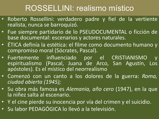 ROSSELLINI: realismo místico
• Roberto Rossellini: verdadero padre y fiel de la vertiente
realista, nunca se barroquizó.
• Fue siempre partidario de lo PSEUDOCUMENTAL o ficción de
base documental: escenarios y actores naturales.
• ÉTICA definía la estética: el filme como documento humano y
compromiso moral (Sócrates, Pascal).
• Fuertemente influenciado por el CRISTIANISMO y
espiritualismo (Pascal, Juana de Arco, San Agustín, Los
apóstoles). Es el místico del neorrealismo
• Comenzó con un canto a los dolores de la guerra: Roma,
ciudad abierta (1945);
• Su obra más famosa es Alemania, año cero (1947), en la que
la niñez salta al escenario.
• Y el cine pierde su inocencia por vía del crimen y el suicidio.
• Su labor PEDAGÓGICA lo llevó a la televisión.
 