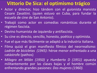 Vittorio De Sica: el optimismo trágico
• Actor y director, hizo tándem con el guionista marxista
Cesare Zavattini. (quien estuvo en Cuba, para fundar la
escuela de cine de San Antonio).
• Trabajó como actor en comedias románticas durante el
régimen fascista.
• Devino humanista de izquierda y antifascista.
• Su cine es directo, sencillo, honesto, poético y optimista.
• Fue el que más fácilmente se adaptó a la industria italiana.
• Filma quizá el gran manifiesto fílmico del neorrealismo:
Ladrón de bicicletas (1945): héroe menor enfrentado a una
catástrofe (pathos)
• Milagro en Milán (1950) y Humberto D (1951) apuesta
militantemente por las clases bajas y el hombre común
enfrentando grandes pasiones: Dos mujeres (1960).
 