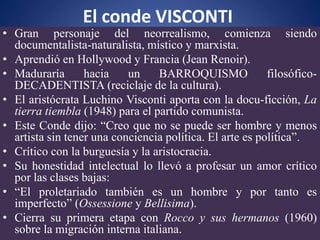 El conde VISCONTI
• Gran personaje del neorrealismo, comienza siendo
documentalista-naturalista, místico y marxista.
• Aprendió en Hollywood y Francia (Jean Renoir).
• Maduraría hacia un BARROQUISMO filosófico-
DECADENTISTA (reciclaje de la cultura).
• El aristócrata Luchino Visconti aporta con la docu-ficción, La
tierra tiembla (1948) para el partido comunista.
• Este Conde dijo: “Creo que no se puede ser hombre y menos
artista sin tener una conciencia política. El arte es política”.
• Crítico con la burguesía y la aristocracia.
• Su honestidad intelectual lo llevó a profesar un amor crítico
por las clases bajas:
• “El proletariado también es un hombre y por tanto es
imperfecto” (Ossessione y Bellisima).
• Cierra su primera etapa con Rocco y sus hermanos (1960)
sobre la migración interna italiana.
 
