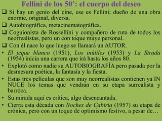 Fellini de los 50’: el cuerpo del deseo
 Si hay un genio del cine, ese es Fellini; dueño de una obra
enorme, original, diversa.
 Autobiográfica, metacinematográfica.
 Coguionista de Rossellini y compañero de ruta de todos los
neorrealistas, pero un con toque muye personal.
 Con él nace lo que luego se llamará un AUTOR.
• El jeque blanco (1951), Los inútiles (1953) y La Strada
(1954) inicia una carrera que irá hasta los años 80.
• Explotó como nadie su AUTOBIOGRAFÍA pero pasada por la
desmesura poética, la fantasía y la fiesta.
• Estas tres películas que son muy neorrealistas contienen ya IN
NUCE los temas que vendrán en su etapa surrealista y
barroca.
• Su mirada aquí es crítica, algo desencantada.
• Cierra esta década con Noches de Cabiria (1957) su etapa de
crónica, pero con un toque de optimismo festivo, a pesar de…
 