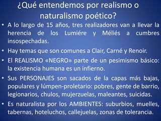 ¿Qué entendemos por realismo o
naturalismo poético?
• A lo largo de 15 años, tres realizadores van a llevar la
herencia de los Lumiére y Méliés a cumbres
insospechadas.
• Hay temas que son comunes a Clair, Carné y Renoir.
• El REALISMO «NEGRO» parte de un pesimismo básico:
la existencia humana es un infierno.
• Sus PERSONAJES son sacados de la capas más bajas,
populares y lúmpen-proletario: pobres, gente de barrio,
legionarios, chulos, mujerzuelas, maleantes, suicidas.
• Es naturalista por los AMBIENTES: suburbios, muelles,
tabernas, hoteluchos, callejuelas, zonas de tolerancia.
 
