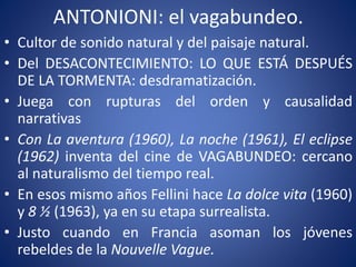 ANTONIONI: el vagabundeo.
• Cultor de sonido natural y del paisaje natural.
• Del DESACONTECIMIENTO: LO QUE ESTÁ DESPUÉS
DE LA TORMENTA: desdramatización.
• Juega con rupturas del orden y causalidad
narrativas
• Con La aventura (1960), La noche (1961), El eclipse
(1962) inventa del cine de VAGABUNDEO: cercano
al naturalismo del tiempo real.
• En esos mismo años Fellini hace La dolce vita (1960)
y 8 ½ (1963), ya en su etapa surrealista.
• Justo cuando en Francia asoman los jóvenes
rebeldes de la Nouvelle Vague.
 