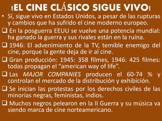 !EL CINE CLÁSICO SIGUE VIVO!
• Sí, sigue vivo en Estados Unidos, a pesar de las rupturas
y cambios que ha sufrido el cine moderno europeo.
 En la posguerra EEUU se vuelve una potencia mundial:
ha ganado la guerra y sus rivales están en la ruina.
 1946: El advenimiento de la TV, temible enemigo del
cine, porque la gente deja de ir al cine.
 Gran producción: 1945: 358 filmes, 1946: 425 filmes:
todas propagan el “american way of life”.
 Las MAJOR COMPANIES producen el 60-74 % y
controlan el mercado de la distribución y exhibición.
 Se inician las protestas por los derechos civiles de las
minorías negras, feministas, indios.
 Muchos negros pelearon en la II Guerra y su música va
siendo marca de cine norteamericano.
 
