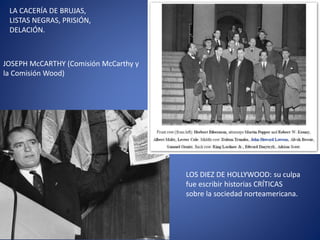 LA CACERÍA DE BRUJAS,
LISTAS NEGRAS, PRISIÓN,
DELACIÓN.
JOSEPH McCARTHY (Comisión McCarthy y
la Comisión Wood)
LOS DIEZ DE HOLLYWOOD: su culpa
fue escribir historias CRÍTICAS
sobre la sociedad norteamericana.
 