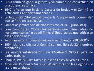 • Rusia también gana la guerra y va camino de convertirse en
una potencia atómica.
• 1947: año en que inicia la Cacería de brujas y el Comité de
Actividades Antinorteamericanas:
• La Inquisición/Hollywood contra la “propaganda comunista”
que se filtra en la películas.
• Simpatías y militancia de cineastas con el P.C. (guionistas).
• Eran comunistas: “todas las personas que tienen ideas no
norteamericanas” o aquél filme, diálogo, actor, que criticasen
a las persona ricas.
• Se organizaron tribunales, juicios y se fomentó la DELACIÓN.
• 1954: cierra su oficina el Comité con una lista de 324 nombres
prohibidos.
• Las majors establecieron una CLEANING OFFICE para no
darles trabajo.
• Chaplin, Wells, Jules Dassin y Joseph Losey huyen a Europa.
• Monsieur Verdoux y Un rey en Nueva York son las alegorías de
la era mccarthysta.
 