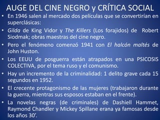 AUGE DEL CINE NEGRO y CRÍTICA SOCIAL
• En 1946 salen al mercado dos películas que se convertirían en
superclásicas:
• Gilda de King Vidor y The Killers (Los forajidos) de Robert
Siodmak; obras maestras del cine negro.
• Pero el fenómeno comenzó 1941 con El halcón maltés de
John Huston.
• Los EEUU de posguerra están atrapados en una PSICOSIS
COLECTIVA, por el tema ruso y el comunismo.
• Hay un incremento de la criminalidad: 1 delito grave cada 15
segundos en 1952.
• El crecente protagonismo de las mujeres (trabajaron durante
la guerra, mientras sus esposos estaban en el frente).
• La novelas negras (de criminales) de Dashiell Hammet,
Raymond Chandler y Mickey Spillane erana ya famosas desde
los años 30’.
 