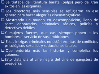 Se trataba de literatura barata (pulps) pero de gran
éxitos en las esquinas.
 Los directores más sensibles se refugiaron en ese
género para hacer alegorías cinematográficas.
 Mostrando un mundo en descomposición, lleno de
seres depravados, criminales sádicos, policías y
detectives débiles.
Y mujeres fuertes, que casi siempre ponen a los
hombres al servicio de sus ambiciones.
 Estas intrigas criminales no están exentas de conflictos
psicológicos-sexuales y seducciones fatales.
 Que enturbia más las historias y complejiza los
guiones.
Esto distancia al cine negro del cine de gángsters de
preguerra.
 