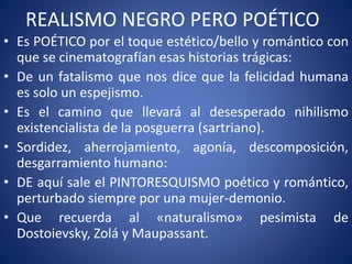 REALISMO NEGRO PERO POÉTICO
• Es POÉTICO por el toque estético/bello y romántico con
que se cinematografían esas historias trágicas:
• De un fatalismo que nos dice que la felicidad humana
es solo un espejismo.
• Es el camino que llevará al desesperado nihilismo
existencialista de la posguerra (sartriano).
• Sordidez, aherrojamiento, agonía, descomposición,
desgarramiento humano:
• DE aquí sale el PINTORESQUISMO poético y romántico,
perturbado siempre por una mujer-demonio.
• Que recuerda al «naturalismo» pesimista de
Dostoievsky, Zolá y Maupassant.
 